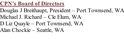 CPN’s Board of Directors Douglas J Breithaupt, President – Port Townsend, WA Michael J. Richard – Cle Elum, WA D Liz Quayle – Port Townsend, WA Alan Chockie – Seattle, WA