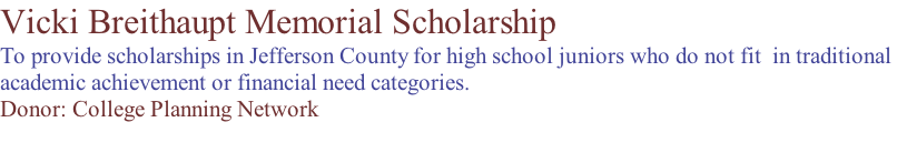 Vicki Breithaupt Memorial Scholarship To provide scholarships in Jefferson County for high school juniors who do not fit  in traditional  academic achievement or financial need categories. Donor: College Planning Network